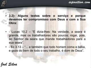 • 3.2)- Alguns textos sobre o serviço e porque
devemos ter compromisso com Deus e com a Sua
Obra:
• - Lucas 10.2 – “E dizia-lhes: Na verdade, a seara é
grande, mas os trabalhadores são poucos; rogai, pois,
ao Senhor da seara que mande trabalhadores para a
sua seara”.
• - Ec 3.13 – “... e também que todo homem coma e beba,
e goze do bem de todo o seu trabalho, é dom de Deus”.
 