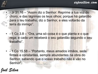 • - Jr 31.16 – “Assim diz o Senhor: Reprime a tua voz do
choro, e das lágrimas os teus olhos; porque há galardão
para o teu trabalho, diz o Senhor, e eles voltarão da
terra do inimigo”.
• - 1 Co 3.8 – “Ora, uma só coisa é o que planta e o que
rega; e cada um receberá o seu galardão segundo o seu
trabalho”.
• - 1 Co 15.58 – “Portanto, meus amados irmãos, sede
firmes e constantes, sempre abundantes na obra do
Senhor, sabendo que o vosso trabalho não é vão no
Senhor”.
 