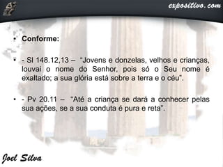 • Conforme:
• - Sl 148.12,13 – “Jovens e donzelas, velhos e crianças,
louvai o nome do Senhor, pois só o Seu nome é
exaltado; a sua glória está sobre a terra e o céu”.
• - Pv 20.11 – “Até a criança se dará a conhecer pelas
sua ações, se a sua conduta é pura e reta”.
 
