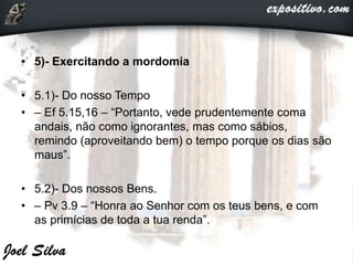 • 5)- Exercitando a mordomia
• 5.1)- Do nosso Tempo
• – Ef 5.15,16 – “Portanto, vede prudentemente coma
andais, não como ignorantes, mas como sábios,
remindo (aproveitando bem) o tempo porque os dias são
maus”.
• 5.2)- Dos nossos Bens.
• – Pv 3.9 – “Honra ao Senhor com os teus bens, e com
as primícias de toda a tua renda”.
 