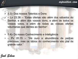 • 5.3)- Dos nossos Talentos e Dons
• – Lv 23.38 – “Estas ofertas são além dos sábados do
Senhor, e além dos vossos dons, e além de todos os
vossos votos, e além de todas as vossas ofertas
voluntárias que derdes ao Senhor”.
• 5.4)- Do nosso Conhecimento e Inteligência
• – Pv 20.15 – “Há ouro e abundância de pedras
preciosas; mas os lábios do conhecimento são jóia de
grande valor.”
 