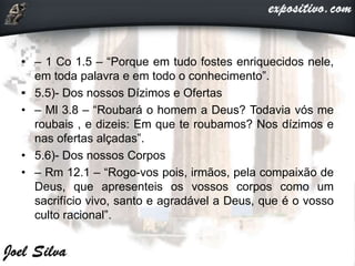 • – 1 Co 1.5 – “Porque em tudo fostes enriquecidos nele,
em toda palavra e em todo o conhecimento”.
• 5.5)- Dos nossos Dízimos e Ofertas
• – Ml 3.8 – “Roubará o homem a Deus? Todavia vós me
roubais , e dizeis: Em que te roubamos? Nos dízimos e
nas ofertas alçadas”.
• 5.6)- Dos nossos Corpos
• – Rm 12.1 – “Rogo-vos pois, irmãos, pela compaixão de
Deus, que apresenteis os vossos corpos como um
sacrifício vivo, santo e agradável a Deus, que é o vosso
culto racional”.
 