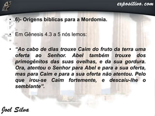 • 6)- Origens biblicas para a Mordomia.
• Em Gênesis 4.3 a 5 nós lemos:
• “Ao cabo de dias trouxe Caim do fruto da terra uma
oferta ao Senhor. Abel também trouxe dos
primogênitos das suas ovelhas, e da sua gordura.
Ora, atentou o Senhor para Abel e para a sua oferta,
mas para Caim e para a sua oferta não atentou. Pelo
que irou-se Caim fortemente, e descaiu-lhe o
semblante”.
 