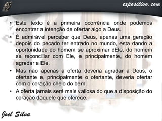 • Este texto é a primeira ocorrência onde podemos
encontrar a intenção de ofertar algo a Deus.
• É admirável perceber que Deus, apenas uma geração
depois do pecado ter entrado no mundo, esta dando a
oportunidade do homem se aproximar dEle, do homem
se reconciliar com Ele, e principalmente, do homem
agradar a Ele.
• Mas não apenas a oferta deveria agradar a Deus, o
ofertante e, principalmente o ofertante, deveria ofertar
com o coração cheio do bem.
• A oferta jamais será mais valiosa do que a disposição do
coração daquele que oferece.
 