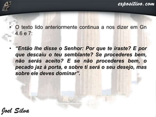 • O texto lido anteriormente continua a nos dizer em Gn
4.6 e 7:
• “Então lhe disse o Senhor: Por que te iraste? E por
que descaiu o teu semblante? Se procederes bem,
não serás aceito? E se não procederes bem, o
pecado jaz à porta, e sobre ti será o seu desejo, mas
sobre ele deves dominar”.
 