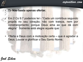 • 7)- Não basta apenas ofertar.
• Em 2 Co 9.7 podemos ler:- “Cada um contribua segundo
propôs no seu coração; não com trateza, nem por
constrangimento; porque Deus ama ao que dá com
alegria” Somente está alegre aquele que:
• Oferta a Deus com a motivação certa – que é agradar a
Deus. Louvar e glorificar o Seu Santo Nome;
 