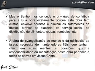 • Mas o Senhor nos concede o privilégio de contribuir
para a Sua obra exatamente porque esta obra tem
custos, envolve obreiros e diminui os sofrimentos de
muitos, através da diaconia, do serviço social, da
distribuição de alimentos, roupas, remédios, etc.
• A obra de evangelização do mundo e da edificação da
igreja, necessita de mantenedores fiéis, que tenham
claro em suas mentes e corações que a
responsabilidade da manutenção desta obra pertence a
todos os salvos em Jesus Cristo.
 