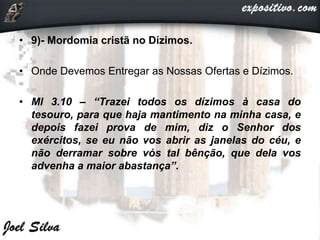 • 9)- Mordomia cristã no Dízimos.
• Onde Devemos Entregar as Nossas Ofertas e Dízimos.
• Ml 3.10 – “Trazei todos os dízimos à casa do
tesouro, para que haja mantimento na minha casa, e
depois fazei prova de mim, diz o Senhor dos
exércitos, se eu não vos abrir as janelas do céu, e
não derramar sobre vós tal bênção, que dela vos
advenha a maior abastança”.
 