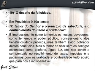 • 10)- O desafio da felicidade.
• Em Provérbios 9.10a lemos:
• “O temor do Senhor é o princípio da sabedoria, e o
conhecimento do Santo é prudência”.
• É impressionante como tememos os nossos devedores,
como tememos o poder público, concessionário dos
benefícios ditos públicos, mas também ávido cobrador
destes benefícios. Mas o temor de ficar sem os serviços
essenciais como telefone, água, luz, etc, nos levam a
ser pontuais no recolhimento de taxas, impostas e a
pagarmos com naturalidade e pontualidade tudo aquilo
que para nós é indispensável.
 