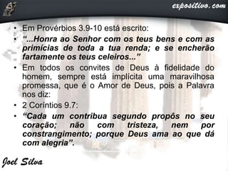 • Em Provérbios 3.9-10 está escrito:
• “...Honra ao Senhor com os teus bens e com as
primícias de toda a tua renda; e se encherão
fartamente os teus celeiros...”
• Em todos os convites de Deus à fidelidade do
homem, sempre está implícita uma maravilhosa
promessa, que é o Amor de Deus, pois a Palavra
nos diz:
• 2 Coríntios 9.7:
• “Cada um contribua segundo propôs no seu
coração; não com tristeza, nem por
constrangimento; porque Deus ama ao que dá
com alegria”.
 