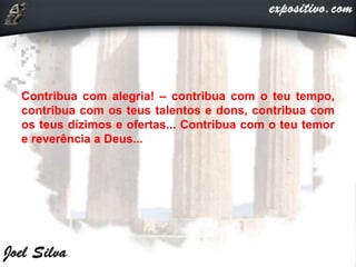 Contribua com alegria! – contribua com o teu tempo,
contribua com os teus talentos e dons, contribua com
os teus dízimos e ofertas... Contribua com o teu temor
e reverência a Deus...
 