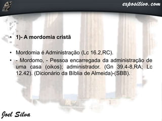 • 1)- A mordomia cristã
• Mordomia é Administração (Lc 16.2,RC).
• - Mordomo, - Pessoa encarregada da administração de
uma casa (oikos); administrador. (Gn 39.4-8,RA; Lc
12.42). (Dicionário da Bíblia de Almeida)-(SBB).
 