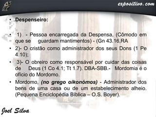 • Despenseiro:
• 1) - Pessoa encarregada da Despensa, (Cômodo em
que se guardam mantimentos) - (Gn 43.16,RA
• 2)- O cristão como administrador dos seus Dons (1 Pe
4.10);
• 3)- O obreiro como responsável por cuidar das coisas
de Deus (1 Co 4.1; Tt 1.7). DBA-SBB.- Mordomia é o
ofício do Mordomo.
• Mordomo, (no grego oikonómos) - Administrador dos
bens de uma casa ou de um estabelecimento alheio.
(Pequena Enciclopédia Bíblica – O.S. Boyer).
 