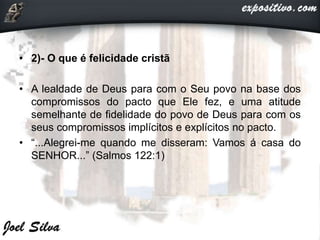 • 2)- O que é felicidade cristã
• A lealdade de Deus para com o Seu povo na base dos
compromissos do pacto que Ele fez, e uma atitude
semelhante de fidelidade do povo de Deus para com os
seus compromissos implícitos e explícitos no pacto.
• “...Alegrei-me quando me disseram: Vamos á casa do
SENHOR...” (Salmos 122:1)
 