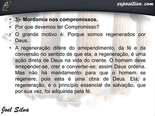 • 3)- Mordomia nos compromissos.
• Por que devemos ter Compromisso?
• O grande motivo é: Porque somos regenerados por
Deus.
• A regeneração difere do arrependimento, da fé e da
conversão no sentido de que ela, a regeneração, é uma
ação direta de Deus na vida do crente. O homem deve
arrepender-se, crer e converter-se; assim Deus ordena.
Mas não há mandamento para que o homem se
regenere, pois esta é uma obra de Deus. Ela, a
regeneração, é o princípio essencial da salvação, que
por sua vez, foi adquirida pela fé.
 
