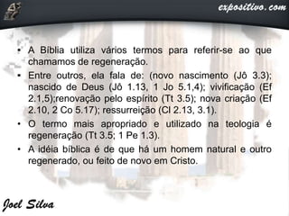 • A Bíblia utiliza vários termos para referir-se ao que
chamamos de regeneração.
• Entre outros, ela fala de: (novo nascimento (Jô 3.3);
nascido de Deus (Jô 1.13, 1 Jo 5.1,4); vivificação (Ef
2.1,5);renovação pelo espírito (Tt 3.5); nova criação (Ef
2.10, 2 Co 5.17); ressurreição (Cl 2.13, 3.1).
• O termo mais apropriado e utilizado na teologia é
regeneração (Tt 3.5; 1 Pe 1.3).
• A idéia bíblica é de que há um homem natural e outro
regenerado, ou feito de novo em Cristo.
 
