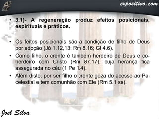 • 3.1)- A regeneração produz efeitos posicionais,
espirituais e práticos.
• Os feitos posicionais são a condição de filho de Deus
por adoção (Jô 1.12,13; Rm 8.16; Gl 4.6).
• Como filho, o crente é também herdeiro de Deus e co-
herdeiro com Cristo (Rm 87.17), cuja herança fica
assegurada no céu (1 Pe 1.4).
• Além disto, por ser filho o crente goza do acesso ao Pai
celestial e tem comunhão com Ele (Rm 5.1 ss).
 