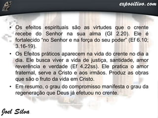• Os efeitos espirituais são as virtudes que o crente
recebe do Senhor na sua alma (Gl 2.20). Ele é
fortalecido “no Senhor e na força do seu poder” (Ef 6.10;
3.16-19).
• Os Efeitos práticos aparecem na vida do crente no dia a
dia. Ele busca viver a vida de justiça, santidade, amor
reverência e verdade (Ef 4.22ss). Ele pratica o amor
fraternal, serve a Cristo e aos irmãos. Produz as obras
que são o fruto da vida em Cristo.
• Em resumo, o grau do compromisso manifesta o grau da
regeneração que Deus já efetuou no crente.
 