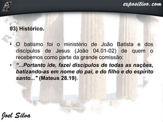 03) Histórico.
• O batismo foi o ministério de João Batista e dos
discípulos de Jesus (João 04.01-02) de quem o
recebemos como parte da grande comissão:
• “...Portanto ide, fazei discípulos de todas as nações,
batizando-as em nome do pai, e do filho e do espírito
santo..." (Mateus 28.19).
 