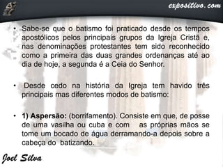 • Sabe-se que o batismo foi praticado desde os tempos
apostólicos pelos principais grupos da Igreja Cristã e,
nas denominações protestantes tem sido reconhecido
como a primeira das duas grandes ordenanças até ao
dia de hoje, a segunda é a Ceia do Senhor.
• Desde cedo na história da Igreja tem havido três
principais mas diferentes modos de batismo:
• 1) Aspersão: (borrifamento). Consiste em que, de posse
de uma vasilha ou cuba e com as próprias mãos se
tome um bocado de água derramando-a depois sobre a
cabeça do batizando.
 