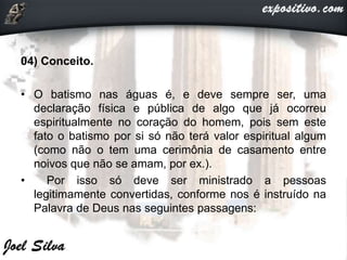 04) Conceito.
• O batismo nas águas é, e deve sempre ser, uma
declaração física e pública de algo que já ocorreu
espiritualmente no coração do homem, pois sem este
fato o batismo por si só não terá valor espiritual algum
(como não o tem uma cerimônia de casamento entre
noivos que não se amam, por ex.).
• Por isso só deve ser ministrado a pessoas
legitimamente convertidas, conforme nos é instruído na
Palavra de Deus nas seguintes passagens:
 