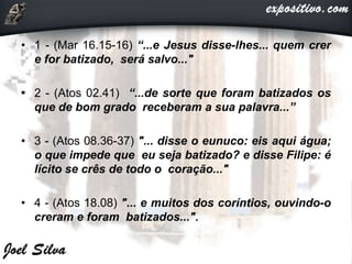 • 1 - (Mar 16.15-16) “...e Jesus disse-lhes... quem crer
e for batizado, será salvo..."
• 2 - (Atos 02.41) “...de sorte que foram batizados os
que de bom grado receberam a sua palavra...”
• 3 - (Atos 08.36-37) "... disse o eunuco: eis aqui água;
o que impede que eu seja batizado? e disse Filipe: é
lícito se crês de todo o coração..."
• 4 - (Atos 18.08) "... e muitos dos coríntios, ouvindo-o
creram e foram batizados...".
 