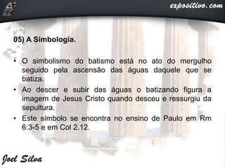 05) A Simbologia.
• O simbolismo do batismo está no ato do mergulho
seguido pela ascensão das águas daquele que se
batiza.
• Ao descer e subir das águas o batizando figura a
imagem de Jesus Cristo quando desceu e ressurgiu da
sepultura.
• Este símbolo se encontra no ensino de Paulo em Rm
6:3-5 e em Col 2.12.
 