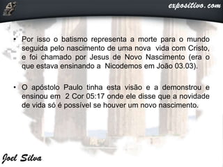 • Por isso o batismo representa a morte para o mundo
seguida pelo nascimento de uma nova vida com Cristo,
e foi chamado por Jesus de Novo Nascimento (era o
que estava ensinando a Nicodemos em João 03.03).
• O apóstolo Paulo tinha esta visão e a demonstrou e
ensinou em 2 Cor 05:17 onde ele disse que a novidade
de vida só é possível se houver um novo nascimento.
 