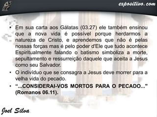 • Em sua carta aos Gálatas (03.27) ele também ensinou
que a nova vida é possível porque herdarmos a
natureza de Cristo, e aprendemos que não é pelas
nossas forças mas é pelo poder d'Ele que tudo acontece
Espiritualmente falando o batismo simboliza a morte,
sepultamento e ressurreição daquele que aceita a Jesus
como seu Salvador.
• O indivíduo que se consagra a Jesus deve morrer para a
velha vida do pecado.
• “...CONSIDERAI-VOS MORTOS PARA O PECADO..."
(Romanos 06.11).
 