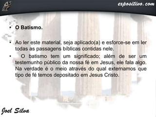 • O Batismo.
• Ao ler este material, seja aplicado(a) e esforce-se em ler
todas as passagens bíblicas contidas nele.
• O batismo tem um significado; além de ser um
testemunho público da nossa fé em Jesus, ele fala algo.
Na verdade é o meio através do qual externamos que
tipo de fé temos depositado em Jesus Cristo.
 
