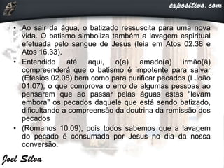 • Ao sair da água, o batizado ressuscita para uma nova
vida. O batismo simboliza também a lavagem espiritual
efetuada pelo sangue de Jesus (leia em Atos 02.38 e
Atos 16.33).
• Entendido até aqui, o(a) amado(a) irmão(ã)
compreenderá que o batismo é impotente para salvar
(Efésios 02.08) bem como para purificar pecados (I João
01.07), o que comprova o erro de algumas pessoas ao
pensarem que ao passar pelas águas estas "levam
embora" os pecados daquele que está sendo batizado,
dificultando a compreensão da doutrina da remissão dos
pecados
• (Romanos 10.09), pois todos sabemos que a lavagem
do pecado é consumada por Jesus no dia da nossa
conversão.
 