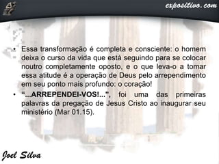 • Essa transformação é completa e consciente: o homem
deixa o curso da vida que está seguindo para se colocar
noutro completamente oposto, e o que leva-o a tomar
essa atitude é a operação de Deus pelo arrependimento
em seu ponto mais profundo: o coração!
• “...ARREPENDEI-VOS!...", foi uma das primeiras
palavras da pregação de Jesus Cristo ao inaugurar seu
ministério (Mar 01.15).
 