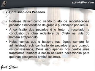 2. Confissão dos Pecados.
• Pode-se definir como sendo o ato de reconhecer-se
pecador e necessitado da graça e purificação por Jesus.
• A confissão dos pecados é o fruto, o resultado, a
conclusão da obra redentora de Cristo na vida do
homem arrependido.
• Nelas vemos que o batismo nas águas sempre foi
administrado sob confissão de pecados e que quando
os confessamos, Deus não apenas nos perdoa mas
transforma também a nossa natureza pecaminosa para
que não desejemos praticá-los mais.
 