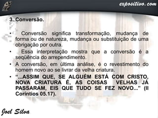 3. Conversão.
• Conversão significa transformação, mudança de
forma ou de natureza, mudança ou substituição de uma
obrigação por outra.
• Essa interpretação mostra que a conversão é a
seqüência do arrependimento.
• A conversão, em última análise, é o revestimento do
homem novo ao se livrar da velha criatura.
• “...ASSIM QUE, SE ALGUÉM ESTÁ COM CRISTO,
NOVA CRIATURA É, AS COISAS VELHAS JÁ
PASSARAM, EIS QUE TUDO SE FEZ NOVO...” (II
Coríntios 05.17).
 