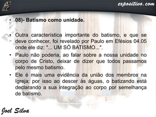 • 08)- Batismo como unidade.
• Outra característica importante do batismo, e que se
deve conhecer, foi revelado por Paulo em Efésios 04.05
onde ele diz: "... UM SÓ BATISMO...".
• Paulo não poderia, ao falar sobre a nossa unidade no
corpo de Cristo, deixar de dizer que todos passamos
pelo mesmo batismo.
• Ele é mais uma evidência da união dos membros na
Igreja; por isso ao descer às águas, o batizando está
declarando a sua integração ao corpo por semelhança
de batismo.
 