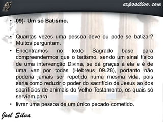 • 09)- Um só Batismo.
• Quantas vezes uma pessoa deve ou pode se batizar?
Muitos perguntam.
• Encontramos no texto Sagrado base para
compreendermos que o batismo, sendo um sinal físico
de uma intervenção Divina, se dá graças à ela e é de
uma vez por todas (Hebreus 09.28), portanto não
poderia jamais ser repetido numa mesma vida, pois
seria como reduzir o poder do sacrifício de Jesus ao dos
sacrifícios de animais do Velho Testamento, os quais só
serviam para
• livrar uma pessoa de um único pecado cometido.
 