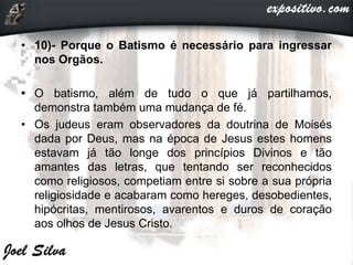 • 10)- Porque o Batismo é necessário para ingressar
nos Orgãos.
• O batismo, além de tudo o que já partilhamos,
demonstra também uma mudança de fé.
• Os judeus eram observadores da doutrina de Moisés
dada por Deus, mas na época de Jesus estes homens
estavam já tão longe dos princípios Divinos e tão
amantes das letras, que tentando ser reconhecidos
como religiosos, competiam entre si sobre a sua própria
religiosidade e acabaram como hereges, desobedientes,
hipócritas, mentirosos, avarentos e duros de coração
aos olhos de Jesus Cristo.
 