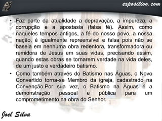 • Faz parte da atualidade a depravação, a impureza, a
corrupção e a apostasia (falsa fé). Assim, como
naqueles tempos antigos, a fé do nosso povo, a nossa
nação, é igualmente repreensível e falsa pois não se
baseia em nenhuma obra redentora, transformadora ou
remidora de Jesus em suas vidas, precisando assim,
quando estas obras se tornarem verdade na vida deles,
de um justo e verdadeiro batismo.
• Como também através do Batismo nas Águas, o Novo
Convertido torna-se Membro da igreja, cadastrado na
Convenção.Por sua vez, o Batismo na Águas é a
demonstração pessoal e pública para um
comprometimento na obra do Senhor.
 