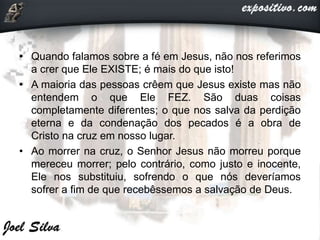 • Quando falamos sobre a fé em Jesus, não nos referimos
a crer que Ele EXISTE; é mais do que isto!
• A maioria das pessoas crêem que Jesus existe mas não
entendem o que Ele FEZ. São duas coisas
completamente diferentes; o que nos salva da perdição
eterna e da condenação dos pecados é a obra de
Cristo na cruz em nosso lugar.
• Ao morrer na cruz, o Senhor Jesus não morreu porque
mereceu morrer; pelo contrário, como justo e inocente,
Ele nos substituiu, sofrendo o que nós deveríamos
sofrer a fim de que recebêssemos a salvação de Deus.
 