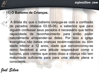 11) O Batismo de Crianças.
• A Bíblia diz que o batismo conjuga-se com a confissão
de pecados (Mateus 03.05-06), e sabemos que para
alguém confessar seus pecados é necessário que tenha
capacidade de reconhecimento para então poder
naturalmente arrepender-se deles. Por isso a igreja
evangélica não batiza crianças recém-nascidas ou com
idade inferior a 12 anos, idade que convencionou-se
como favorável a uma atitude responsável como o
batismo, pois cremos que antes disso a criança não tem
maturidade suficiente para para uma atitude plena e
consciente.
 