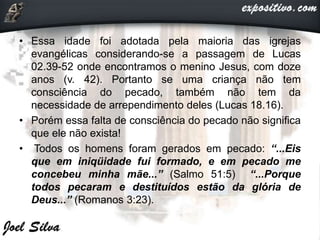 • Essa idade foi adotada pela maioria das igrejas
evangélicas considerando-se a passagem de Lucas
02.39-52 onde encontramos o menino Jesus, com doze
anos (v. 42). Portanto se uma criança não tem
consciência do pecado, também não tem da
necessidade de arrependimento deles (Lucas 18.16).
• Porém essa falta de consciência do pecado não significa
que ele não exista!
• Todos os homens foram gerados em pecado: “...Eis
que em iniqüidade fui formado, e em pecado me
concebeu minha mãe...” (Salmo 51:5) “...Porque
todos pecaram e destituídos estão da glória de
Deus...” (Romanos 3:23).
 