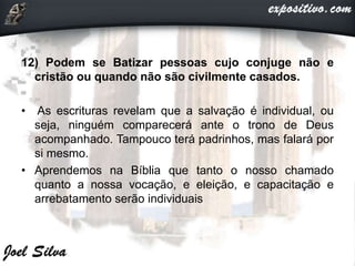 12) Podem se Batizar pessoas cujo conjuge não e
cristão ou quando não são civilmente casados.
• As escrituras revelam que a salvação é individual, ou
seja, ninguém comparecerá ante o trono de Deus
acompanhado. Tampouco terá padrinhos, mas falará por
si mesmo.
• Aprendemos na Bíblia que tanto o nosso chamado
quanto a nossa vocação, e eleição, e capacitação e
arrebatamento serão individuais
 