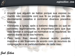 • Impedir que alguém se batize porque sua esposa ou
marido não concorda com sua fé ou porque não são
devidamente casados é contrariar diversos preceitos
bíblicos.
• Entretanto a igreja, após o batismo daquele (a) que se
converteu legitimamente, se empenhará para que sua
vida familiar e conjugal se normalize e se regularize, ao
menos diante da lei dos homens.
• Para tanto lhes deverá oferecer auxilio pastoral,
instrutivo e até financeiro de acordo com os recursos da
congregação e as particularidades de cada caso.
 