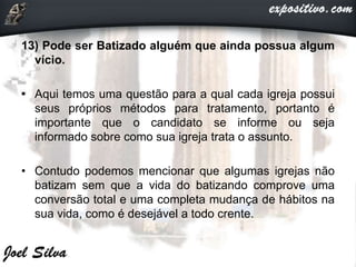 13) Pode ser Batizado alguém que ainda possua algum
vício.
• Aqui temos uma questão para a qual cada igreja possui
seus próprios métodos para tratamento, portanto é
importante que o candidato se informe ou seja
informado sobre como sua igreja trata o assunto.
• Contudo podemos mencionar que algumas igrejas não
batizam sem que a vida do batizando comprove uma
conversão total e uma completa mudança de hábitos na
sua vida, como é desejável a todo crente.
 