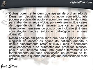 • Outras porém entendem que apesar de o chamado de
Deus ser decisivo na vida do novo convertido, ele
poderá precisar de apoio e acompanhamento da igreja
para abandonar seus vícios, pois existem muitos casos
de dependência natural severa que certas pessoas
desenvolvem em seus corpos, o que inclusive já é uma
constatação médica (vício é patológico – é uma
doença!).
• Nossa posição em particular é que não se pode impedir
ninguém de descer às águas do batismo quando o
deseja sinceramente (Atos 8:36-37), mas o candidato
deve concordar e se submeter aos preceitos bíblicos,
pois o seu batismo será uma grande ferramenta no
fortalecimento de suas convicções na carreira da fé,
especialmente quando possui alguma necessidade mais
grave.
 