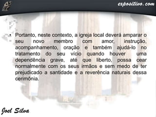 • Portanto, neste contexto, a igreja local deverá amparar o
seu novo membro com amor, instrução,
acompanhamento, oração e também ajudá-lo no
tratamento do seu vício quando houver uma
dependência grave, até que liberto, possa cear
normalmente com os seus irmãos e sem medo de ter
prejudicado a santidade e a reverência naturais dessa
cerimônia.
 