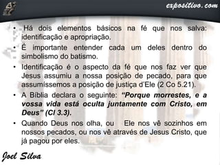 • Há dois elementos básicos na fé que nos salva:
identificação e apropriação.
• É importante entender cada um deles dentro do
simbolismo do batismo.
• Identificação é o aspecto da fé que nos faz ver que
Jesus assumiu a nossa posição de pecado, para que
assumíssemos a posição de justiça d’Ele (2 Co 5.21).
• A Bíblia declara o seguinte: “Porque morrestes, e a
vossa vida está oculta juntamente com Cristo, em
Deus” (Cl 3.3).
• Quando Deus nos olha, ou Ele nos vê sozinhos em
nossos pecados, ou nos vê através de Jesus Cristo, que
já pagou por eles.
 