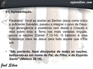 01) Apresentação.
• Parabéns! Você ao aceitar ao Senhor Jesus como único
e suficiente Salvador, passou a integrar o povo de Deus;
cuja abrangência e existência vem desde a Criação e
está sobre toda a Terra nas mais variadas línguas,
povos e nações (Daniel 7.13-14). O batismo é uma
ordenança clara de Jesus para todo aquele que n’Ele
crê:
• “Ide, portanto, fazei discípulos de todas as nações,
batizando-as em nome do Pai, do Filho, e do Espírito
Santo” (Mateus 28.19).
 