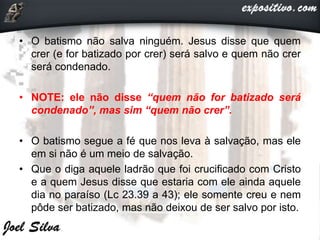 • O batismo não salva ninguém. Jesus disse que quem
crer (e for batizado por crer) será salvo e quem não crer
será condenado.
• NOTE: ele não disse “quem não for batizado será
condenado”, mas sim “quem não crer”.
• O batismo segue a fé que nos leva à salvação, mas ele
em si não é um meio de salvação.
• Que o diga aquele ladrão que foi crucificado com Cristo
e a quem Jesus disse que estaria com ele ainda aquele
dia no paraíso (Lc 23.39 a 43); ele somente creu e nem
pôde ser batizado, mas não deixou de ser salvo por isto.
 