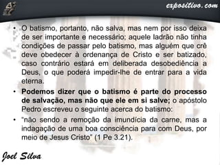 • O batismo, portanto, não salva, mas nem por isso deixa
de ser importante e necessário; aquele ladrão não tinha
condições de passar pelo batismo, mas alguém que crê
deve obedecer à ordenança de Cristo e ser batizado,
caso contrário estará em deliberada desobediência a
Deus, o que poderá impedir-lhe de entrar para a vida
eterna.
• Podemos dizer que o batismo é parte do processo
de salvação, mas não que ele em si salve; o apóstolo
Pedro escreveu o seguinte acerca do batismo:
• “não sendo a remoção da imundícia da carne, mas a
indagação de uma boa consciência para com Deus, por
meio de Jesus Cristo” (1 Pe 3.21).
 
